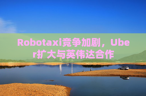 Robotaxi竞争加剧，Uber扩大与英伟达合作