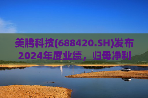 美腾科技(688420.SH)发布2024年度业绩，归母净利润4068万元，同比下降45.21%