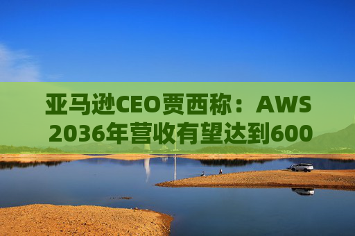 亚马逊CEO贾西称：AWS 2036年营收有望达到6000亿美元  第1张