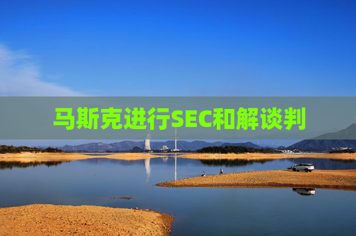 马斯克进行SEC和解谈判