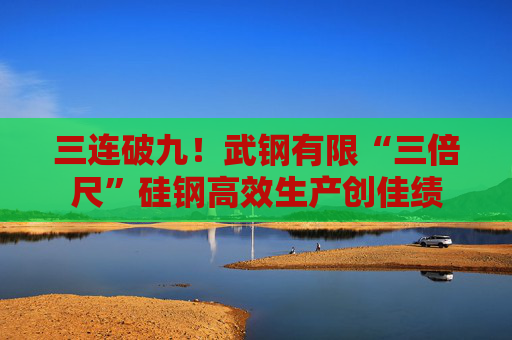 三连破九！武钢有限“三倍尺”硅钢高效生产创佳绩