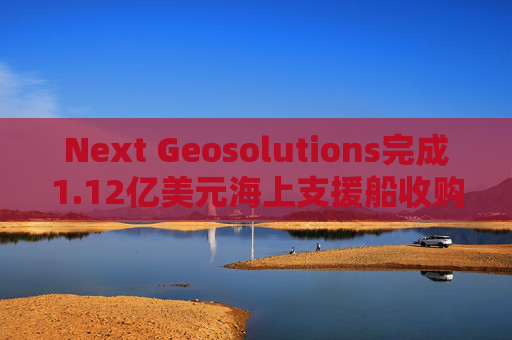 Next Geosolutions完成1.12亿美元海上支援船收购