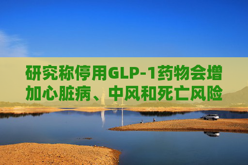 研究称停用GLP-1药物会增加心脏病、中风和死亡风险