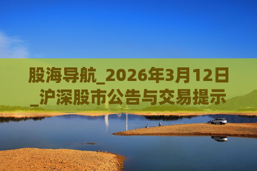 股海导航_2026年3月12日_沪深股市公告与交易提示