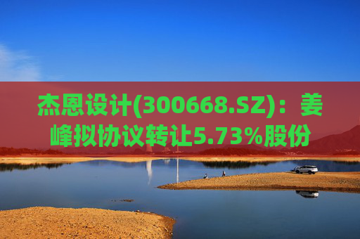 杰恩设计(300668.SZ)：姜峰拟协议转让5.73%股份