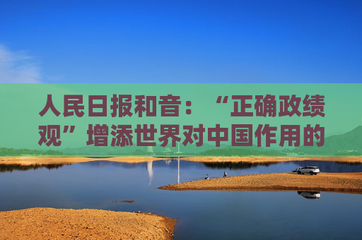 人民日报和音：“正确政绩观”增添世界对中国作用的信心  第1张