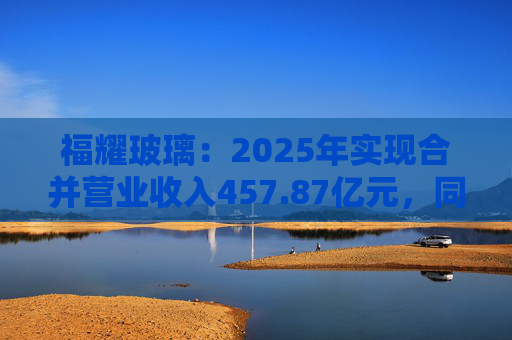 福耀玻璃：2025年实现合并营业收入457.87亿元，同比增长16.65%