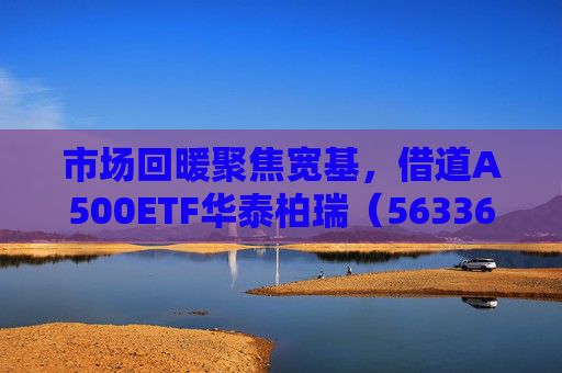 市场回暖聚焦宽基，借道A500ETF华泰柏瑞（563360）助力低成本布局核心资产