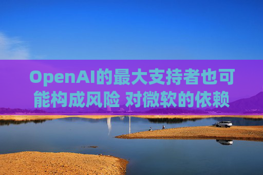 OpenAI的最大支持者也可能构成风险 对微软的依赖在IPO前夕引发质疑