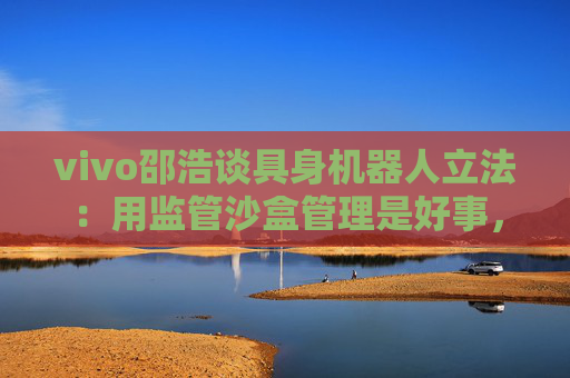vivo邵浩谈具身机器人立法：用监管沙盒管理是好事，政府应给企业更多自由度去创新