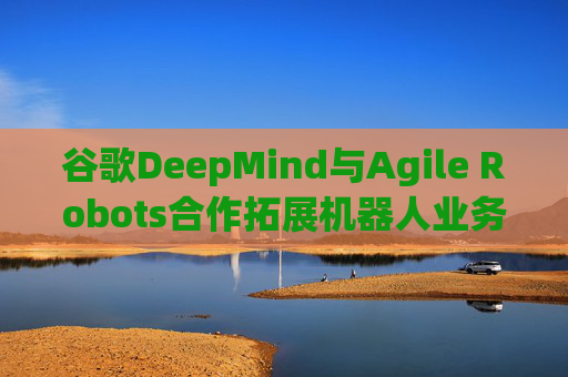 谷歌DeepMind与Agile Robots合作拓展机器人业务