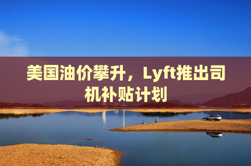 美国油价攀升，Lyft推出司机补贴计划