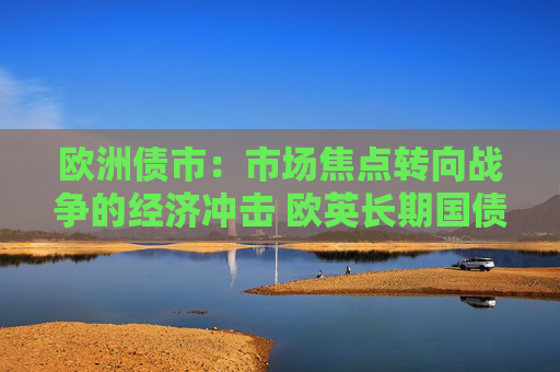 欧洲债市：市场焦点转向战争的经济冲击 欧英长期国债收益率大幅走低