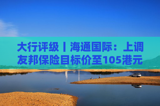 大行评级丨海通国际：上调友邦保险目标价至105港元，重申“跑赢大市”评级  第1张