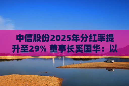 中信股份2025年分红率提升至29% 董事长奚国华：以实际行动推进对全体股东的承诺，力争超越期待