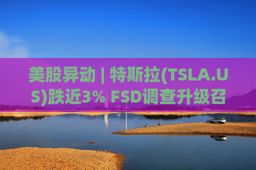 美股异动 | 特斯拉(TSLA.US)跌近3% FSD调查升级召回风险上升