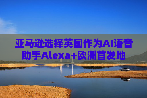 亚马逊选择英国作为AI语音助手Alexa+欧洲首发地