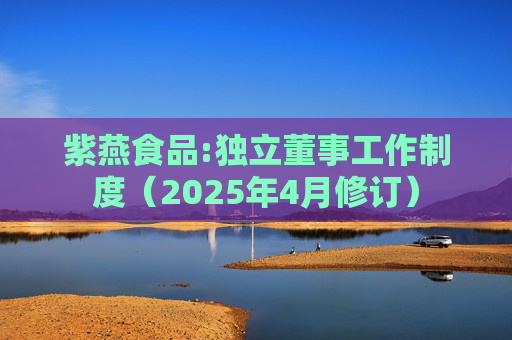 紫燕食品:独立董事工作制度（2025年4月修订）