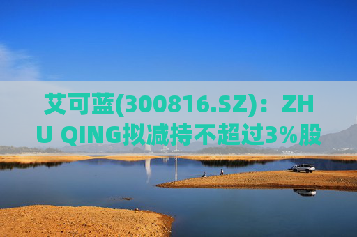 艾可蓝(300816.SZ)：ZHU QING拟减持不超过3%股份