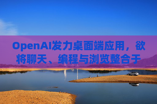 OpenAI发力桌面端应用，欲将聊天、编程与浏览整合于单一界面  第1张