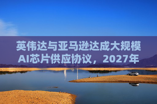 英伟达与亚马逊达成大规模AI芯片供应协议，2027年前潜在市场规模达1万亿美元  第1张