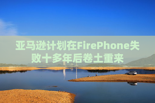 亚马逊计划在FirePhone失败十多年后卷土重来  第1张