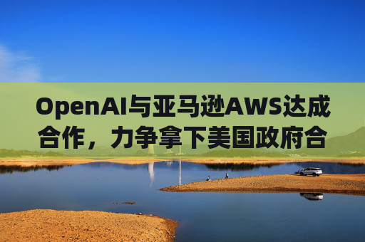 OpenAI与亚马逊AWS达成合作，力争拿下美国政府合同