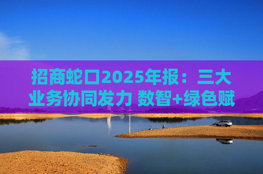 招商蛇口2025年报：三大业务协同发力 数智+绿色赋能长远发展