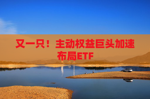 又一只！主动权益巨头加速布局ETF