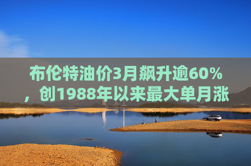 布伦特油价3月飙升逾60%，创1988年以来最大单月涨幅