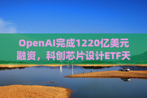 OpenAI完成1220亿美元融资，科创芯片设计ETF天弘标的指数涨超2.6%，连续两日获资金净流入