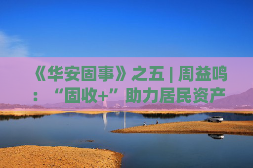 《华安固事》之五 | 周益鸣：“固收+”助力居民资产配置多元化