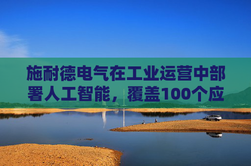 施耐德电气在工业运营中部署人工智能，覆盖100个应用场景