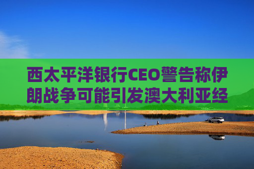 西太平洋银行CEO警告称伊朗战争可能引发澳大利亚经济衰退