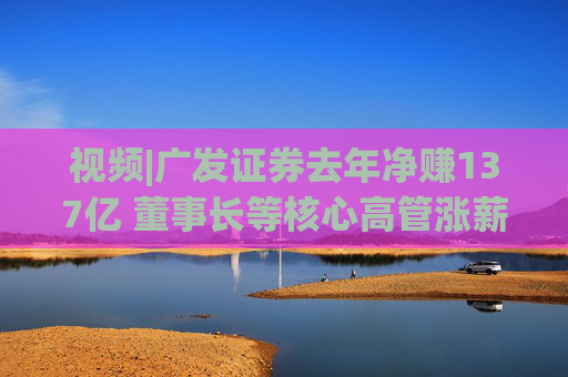 视频|广发证券去年净赚137亿 董事长等核心高管涨薪超百万 旗下易方达基金去年净利38亿