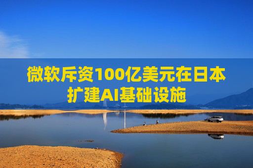 微软斥资100亿美元在日本扩建AI基础设施