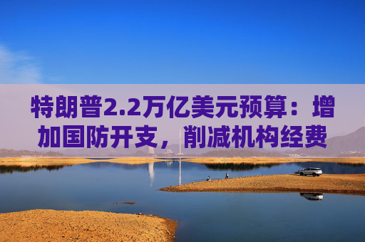 特朗普2.2万亿美元预算：增加国防开支，削减机构经费