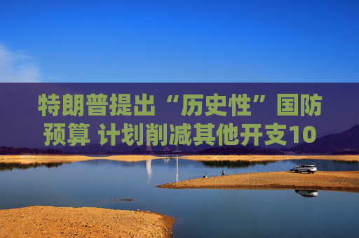 特朗普提出“历史性”国防预算 计划削减其他开支10%