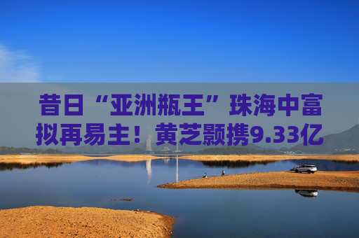 昔日“亚洲瓶王”珠海中富拟再易主！黄芝颢携9.33亿元入局