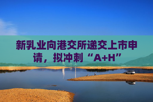 新乳业向港交所递交上市申请，拟冲刺“A+H”