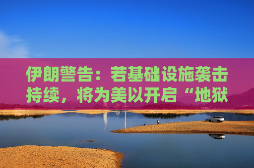 伊朗警告：若基础设施袭击持续，将为美以开启“地狱之门”