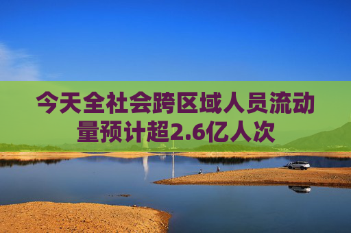今天全社会跨区域人员流动量预计超2.6亿人次