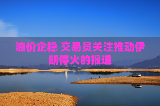 油价企稳 交易员关注推动伊朗停火的报道