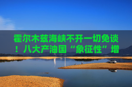 霍尔木兹海峡不开一切免谈！八大产油国“象征性”增产难解史上最大原油供应中断