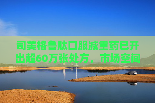 司美格鲁肽口服减重药已开出超60万张处方，市场空间还有多大