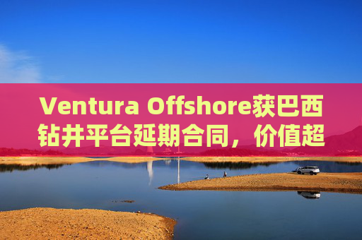 Ventura Offshore获巴西钻井平台延期合同，价值超6亿美元