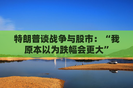 特朗普谈战争与股市：“我原本以为跌幅会更大”
