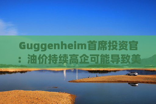 Guggenheim首席投资官：油价持续高企可能导致美国股市下跌10%
