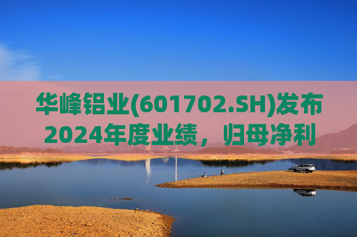 华峰铝业(601702.SH)发布2024年度业绩，归母净利润12.18亿元，同比增长35.44%