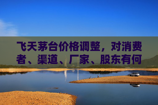 飞天茅台价格调整，对消费者、渠道、厂家、股东有何影响